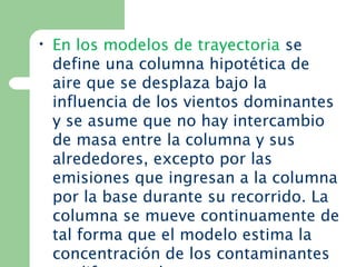 • En los modelos de trayectoria se
define una columna hipotética de
aire que se desplaza bajo la
influencia de los vientos dominantes
y se asume que no hay intercambio
de masa entre la columna y sus
alrededores, excepto por las
emisiones que ingresan a la columna
por la base durante su recorrido. La
columna se mueve continuamente de
tal forma que el modelo estima la
concentración de los contaminantes
 