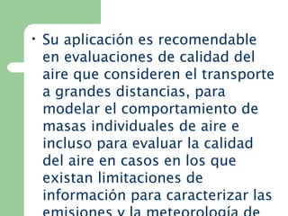 • Su aplicación es recomendable
en evaluaciones de calidad del
aire que consideren el transporte
a grandes distancias, para
modelar el comportamiento de
masas individuales de aire e
incluso para evaluar la calidad
del aire en casos en los que
existan limitaciones de
información para caracterizar las
 