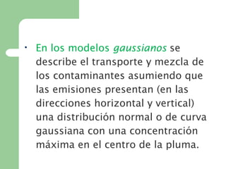 • En los modelos gaussianos se
describe el transporte y mezcla de
los contaminantes asumiendo que
las emisiones presentan (en las
direcciones horizontal y vertical)
una distribución normal o de curva
gaussiana con una concentración
máxima en el centro de la pluma.
 