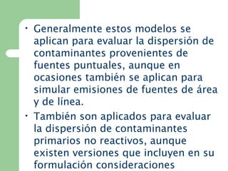 • Generalmente estos modelos se
aplican para evaluar la dispersión de
contaminantes provenientes de
fuentes puntuales, aunque en
ocasiones también se aplican para
simular emisiones de fuentes de área
y de línea.
• También son aplicados para evaluar
la dispersión de contaminantes
primarios no reactivos, aunque
existen versiones que incluyen en su
formulación consideraciones
 