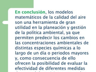En conclusión, los modelos
matemáticos de la calidad del aire
son una herramienta de gran
utilidad en la planeación y gestión
de la política ambiental, ya que
permiten predecir los cambios en
las concentraciones ambientales de
distintas especies químicas a lo
largo de un día o periodos mayores
y, como consecuencia de ello
ofrecen la posibilidad de evaluar la
efectividad de diferentes medidas
 