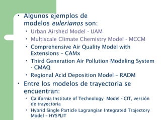 • Algunos ejemplos de
modelos eulerianos son:
• Urban Airshed Model - UAM
• Multiscale Climate Chemistry Model - MCCM
• Comprehensive Air Quality Model with 
Extensions – CAMx
• Third Generation Air Pollution Modeling System
- CMAQ
• Regional Acid Deposition Model – RADM
• Entre los modelos de trayectoria se
encuentran:
• California Institute of Technology  Model - CIT, versión
de trayectoria
• Hybrid Single Particle Lagrangian Integrated Trajectory
Model – HYSPLIT
 