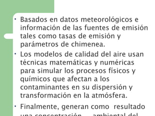 • Basados en datos meteorológicos e
información de las fuentes de emisión
tales como tasas de emisión y
parámetros de chimenea.
• Los modelos de calidad del aire usan
técnicas matemáticas y numéricas
para simular los procesos físicos y
químicos que afectan a los
contaminantes en su dispersión y
transformación en la atmósfera.
• Finalmente, generan como  resultado
 