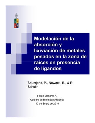 Modelación de la
absorción y
lixiviación de metales
pesados en la zona de
raíces en presenciaraíces en presencia
de ligandos
Seuntjens, P., Nowack, B., & R.
Schulin
Felipe Menares A.
Cátedra de Biofísica Ambiental
12 de Enero de 2010
 