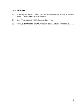 10
8 BIBLIOGRAFIA
[1] A. María Copa Vásquez (2011) “Tendencia. Los consumidores prefieren las gaseosas”
Dinero y Finanzas; eldeber.com.bo; Enero-4.
[2] Banco Wiese Sudameris (2002). Gaseosas. Lima- Peru.
[3] Cuevas, R. Fundamentos de CO2. Venezuela: Liquid Carbonic Venezolana, S.A., s.a.
 