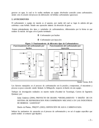 - 3 -
gaseoso en agua, la cual se lo realiza mediante un equipo absolvedor conocido como carbonatador,
siendo este el corazón del proceso de elaboración de bebidas carbonatadas (gaseosas).
2. ANTECEDENTES
El carbonatador o equipo de mezcla es el aparato, por medio del cual se logra la adición del gas
carbónico a una bebida. Siendo una operación unitaria de absorción de gases.
Existen principalmente dos tipos o variedades de carbonatadores, diferenciados por la forma en que
realizan la mezcla del agua con el jarabe terminado:
 Carbonatador por bacheo
 Carbonatador por inyección
Figura 3: Funcionamiento de diferentes tipos de Carbonatadores
Funcionamiento del carbonatador por
bacheo
Funcionamiento del carbonatador por
inyección
Fuente: Cuevas, R [3]
Los factores manejados en el proceso de carbonatación son la presión y temperatura, el mecanismo y
proceso es poco conocido siendo limitada la bibliografía respecto al diseño de este equipo.
Trabajos de investigación realizados en nuestro medio (Facultad de Tecnología, Carrera de Ingeniería
Química) por:
Jaime Gutiérrez (2008); PROYECTO DE GRADO; “MODELAMIENTO Y DISEÑO DE UN
SISTEMA DE REFRIGERACION POR COMPRESION MECANICA EN LAS INDUSTRIAS
DE BEBIDAS GASEOSAS”
Diseño de Plantas, PRQ297; (2002); OBTENCIÓN DE AGUA CARBONATADA
Indican los parámetros de operación en el proceso de carbonatación y no así el equipo especifico que
pueda realizar el contacto (gas-liquido).
 