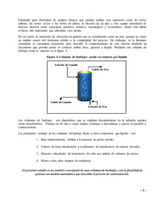 - 4 -
Existiendo gran diversidad de equipos básicos que puedan realizar esta operación como las torres
rellenas, las torres vacías o las torres de platos, la elección de un tipo u otro equipo dependerá de
diversos factores como capacidad, químicos, térmicos, tecnológicos y económicos, siendo este ultimo
el factor más importante que subordina a los demás.
En tal razón, la operación de absorción en general aun es considerada como un arte, porque no existe
un análisis exacto del fenómeno debido a la complejidad del proceso. Sin embargo, en la literatura
consultada se encuentran propuestas para describir el comportamiento de este sistema mediante un
mecanismo que permita poner en contacto ambas fases, gaseosa y liquida. Mediante una columna de
burbuja como se muestra en la figura 4.
Figura 4. Columna de burbujeo usado en contacto gas-liquido
Las columnas de burbujas son dispositivos que se emplean frecuentemente en la industria química
como absorbedores. Pueden ser de una o varias etapas, continuas o discontinuas y operar en paralelo o
contracorriente.
Las principales ventajas de las columnas de burbuja frente a otros contactares gas-liquido son:
1. Bajo mantenimiento, debido a la ausencia de partes móviles.
2. Valores de áreas interfaciales y coeficientes de transferencia de materia elevados.
3. Mayores velocidades de transmisión de calor por unidad de volumen de reactor.
4. Menor costo, altos tiempos de residencia.
El presente estudio es un análisis conceptual de una columna de burbujeo, con la finalidad de
generar un modelo matemático que describa el proceso de carbonatación.
 