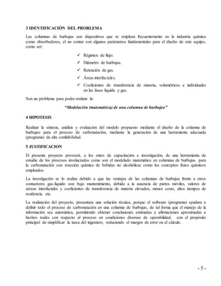 - 5 -
3 IDENTIFICACIÓN DEL PROBLEMA
Las columnas de burbujas son dispositivos que se emplean frecuentemente en la industria química
como absorbedores, el no contar con algunos parámetros fundamentales para el diseño de este equipo,
como ser:
 Régimen de flujo.
 Diámetro de burbujas.
 Retención de gas.
 Áreas interfaciales.
 Coeficientes de transferencia de materia, volumétricos e individuales
en las fases liquida y gas.
Son un problema para poder realizar la:
“Modelación (matemática) de una columna de burbujeo”
4 HIPOTESIS
Realizar la síntesis, análisis y evaluación del modelo propuesto mediante el diseño de la columna de
burbujeo para el proceso de carbonatación, mediante la generación de una herramienta adecuada
(programa) de alta confiabilidad.
5 JUSTIFICACION
El presente proyecto proveerá, a los entes de capacitación e investigación, de una herramienta de
estudio de los procesos involucrados como son el modelado matemático en columnas de burbujas para
la carbonatación con reacción química de bebidas no alcohólicas como los conceptos físico químicos
empleados.
La investigación se lo realiza debido a que las ventajas de las columnas de burbujas frente a otros
contactores gas-liquido son: bajo mantenimiento, debido a la ausencia de partes móviles, valores de
aéreas interfaciales y coeficientes de transferencia de materia elevados, menor costo, altos tiempos de
residencia. etc.
La realización del proyecto, presentara una solución técnica, porque el software (programa) ayudara a
definir todo el proceso de carbonatación en una columna de burbujas, de tal forma que el manejo de la
información sea automática, permitiendo obtener conclusiones estimadas y afirmaciones aproximadas a
hechos reales con respecto al proceso en condiciones diversas de operabilidad, con el propósito
principal de simplificar la tarea del ingeniero, reduciendo el margen de error en el cálculo.
 
