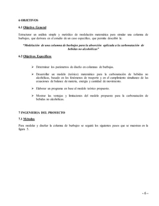 - 6 -
6 OBJETIVOS
6.1 Objetivo General
Estructurar un análisis simple y metódico de modelación matemática para simular una columna de
burbujeo, que derivara en el estudio de un caso específico, que permita describir la:
“Modelación de una columna de burbujeo para la absorción aplicada a la carbonatación de
bebidas no alcohólicas”
6.2 Objetivos Específicos
 Determinar los parámetros de diseño en columnas de burbujas.
 Desarrollar un modelo (teórico) matemático para la carbonatación de bebidas no
alcohólicas, basado en los fenómenos de trasporte y en el cumplimiento simultaneo de las
ecuaciones de balance de materia, energía y cantidad de movimiento.
 Elaborar un programa en base al modelo teórico propuesto.
 Mostrar las ventajas y limitaciones del modelo propuesto para la carbonatación de
bebidas no alcohólicas.
7 INGENIERIA DEL PROYECTO
7.1 Métodos
Para modelar y diseñar la columna de burbujeo se seguirá los siguientes pasos que se muestran en la
figura 5.
 