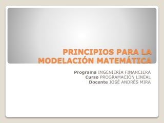 PRINCIPIOS PARA LA 
MODELACIÓN MATEMÁTICA 
Programa INGENIERÍA FINANCIERA 
Curso PROGRAMACIÓN LINEAL 
Docente JOSÉ ANDRÉS MIRA 
 
