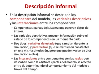 Descripción Informal
• En la descripción informal se describen los
componentes del modelo, las variables descriptivas
y las interacciones entre los componentes.
– Componentes: partes del sistema que generan datos de
interés.
– Las variables descriptivas proveen información sobre el
estado de los componentes en un momento dado.
– Dos tipos: variables de estado (que cambian durante la
simulación) y parámetros (que se mantienen constantes
en una misma simulación, pero que pueden variar de una
simulación a otra).
– Las interacciones entre componentes son las reglas que
describen cómo las distintas partes del modelo se afectan
entre sí, determinando el comportamiento del modelo a
través del tiempo.
 
