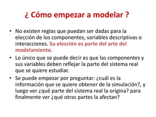 ¿ Cómo empezar a modelar ?
• No existen reglas que puedan ser dadas para la
elección de los componentes, variables descriptivas o
interacciones. Su elección es parte del arte del
modelamiento.
• Lo único que se puede decir es que las componentes y
sus variables deben reflejar la parte del sistema real
que se quiere estudiar.
• Se puede empezar por preguntar: ¿cuál es la
información que se quiere obtener de la simulación?, y
luego ver ¿qué parte del sistema real la origina? para
finalmente ver ¿qué otras partes la afectan?
 