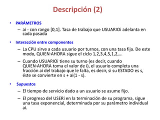 Descripción (2)
• PARÁMETROS
– ai - con rango [0,1]. Tasa de trabajo que USUARIOi adelanta en
cada pasada
• Interacción entre componentes
– La CPU sirve a cada usuario por turnos, con una tasa fija. De este
modo, QUIEN·AHORA sigue el ciclo 1,2,3,4,5,1,2,...
– Cuando USUARIOi tiene su turno (es decir, cuando
QUIEN·AHORA toma el valor de i), el usuario completa una
fracción ai del trabajo que le falta, es decir, si su ESTADO es s,
éste se convierte en s + ai(1 - s).
• Supuestos
– El tiempo de servicio dado a un usuario se asume fijo.
– El progreso del USERi en la terminación de su programa, sigue
una tasa exponencial, determinada por su parámetro individual
ai.
 
