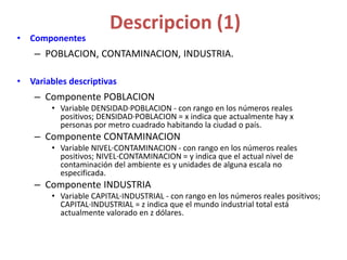 Descripcion (1)
• Componentes
– POBLACION, CONTAMINACION, INDUSTRIA.
• Variables descriptivas
– Componente POBLACION
• Variable DENSIDAD·POBLACION - con rango en los números reales
positivos; DENSIDAD·POBLACION = x indica que actualmente hay x
personas por metro cuadrado habitando la ciudad o país.
– Componente CONTAMINACION
• Variable NIVEL·CONTAMINACION - con rango en los números reales
positivos; NIVEL·CONTAMINACION = y indica que el actual nivel de
contaminación del ambiente es y unidades de alguna escala no
especificada.
– Componente INDUSTRIA
• Variable CAPITAL·INDUSTRIAL - con rango en los números reales positivos;
CAPITAL·INDUSTRIAL = z indica que el mundo industrial total está
actualmente valorado en z dólares.
 