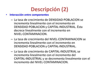 Descripción (2)
• Interacción entre componentes
– La tasa de crecimiento de DENSIDAD·POBLACION se
incrementa linealmente con el incremento en
DENSIDAD·POBLACION y CAPITAL·INDUSTRIAL. Ésta
decrece linealmente con el incremento en
NIVEL·CONTAMINACION.
– La tasa de crecimiento del NIVEL·CONTAMINACION se
incrementa linealmente con el incremento en
DENSIDAD·POBLACION y CAPITAL·INDUSTRIAL.
– La tasa de crecimiento de CAPITAL·INDUSTRIAL se
incrementa linealmente con el incremento del
CAPITAL·INDUSTRIAL y se decrementa linealmente con el
incremento del NIVEL·CONTAMINACION.
 