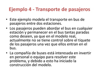 Ejemplo 4 - Transporte de pasajeros
• Este ejemplo modela el transporte en bus de
pasajeros entre dos estaciones.
• Los pasajeros pueden abordar el bus en cualquier
estación y permanecer en el bus tantas paradas
como deseen, ya que en el modelo real,
actualmente no se tiene control sobre el tiquete
de los pasajeros una vez que ellos entran en el
bus.
• La compañía de buses está interesada en invertir
en personal o equipo para resolver este
problema, y debido a esto ha iniciado la
construcción del modelo.
 
