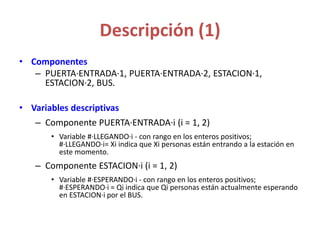 Descripción (1)
• Componentes
– PUERTA·ENTRADA·1, PUERTA·ENTRADA·2, ESTACION·1,
ESTACION·2, BUS.
• Variables descriptivas
– Componente PUERTA·ENTRADA·i (i = 1, 2)
• Variable #·LLEGANDO·i - con rango en los enteros positivos;
#·LLEGANDO·i= Xi indica que Xi personas están entrando a la estación en
este momento.
– Componente ESTACION·i (i = 1, 2)
• Variable #·ESPERANDO·i - con rango en los enteros positivos;
#·ESPERANDO·i = Qi indica que Qi personas están actualmente esperando
en ESTACION·i por el BUS.
 