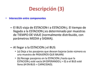 Descripción (3)
• Interacción entre componentes
– El BUS viaja de ESTACION·i a ESTACION·j. El tiempo de
llegada a la ESTACION·j es determinado por muestras
de TIEMPO·DE·VIAJE (normalmente distribuido, con
parámetros MEDIA y SIGMA).
– Al llegar a la ESTACION·j el BUS:
• (a) Deja a los pasajeros que desean bajarse (este número es
una muestra de PASAJEROS·QUE·BAJAN)
• (b) Recoge pasajeros en la ESTACION·j hasta que la
ESTACION·j esté vacía (#·ESPERANDO·j = 0) o el BUS esté
lleno (#·EN·BUS = CAPACIDAD).
 
