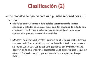 Clasificación (2)
– Los modelos de tiempo continuo pueden ser divididos a su
vez en
• Modelos de ecuaciones diferenciales son modelo de tiempo
continuo y estados continuos, en el cual los cambios de estado son
continuos, por lo que las derivadas con respecto al tiempo son
controladas por ecuaciones diferenciales.
• Modelos de eventos discretos, aunque en el sistema real el tiempo
transcurra de forma continua, los cambios de estado ocurren como
saltos discontinuos. Los saltos son gatillados por eventos y éstos
ocurren en forma arbitraria, separados unos de otros, por lo que un
número finito de eventos puede ocurrir en un lapso de tiempo
finito.
 
