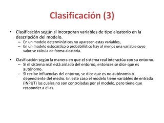 Clasificación (3)
• Clasificación según si incorporan variables de tipo aleatorio en la
descripción del modelo.
– En un modelo determinísticos no aparecen estas variables,
– En un modelo estocástico o probabilístico hay al menos una variable cuyo
valor se calcula de forma aleatoria.
• Clasificación según la manera en que el sistema real interactúa con su entorno.
– Si el sistema real está aislado del entorno, entonces se dice que es
autónomo.
– Si recibe influencias del entorno, se dice que es no autónomo o
dependiente del medio. En este caso el modelo tiene variables de entrada
(INPUT) las cuales no son controladas por el modelo, pero tiene que
responder a ellas.
 
