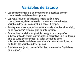 Variables de Estado
• Los componentes de un modelo son descritos por un
conjunto de variables descriptivas.
• Las reglas que especifican la interacción entre
componentes, determinan la manera en la cual estas
variables descriptivas cambian con el tiempo.
• Para que una computadora sea capaz de simular el modelo,
debe "conocer" estas reglas de interacción.
• En muchos modelos es posible designar un pequeño
subconjunto de todas las variables descriptivas de tal forma
que es suficiente conocer el valor actual de este
subconjunto de variables para calcular los valores futuros
de todas las variables descriptivas.
• A este subconjunto de variables las llamaremos "variables
de estado".
 