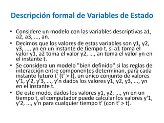 Descripción formal de Variables de Estado
• Considere un modelo con las variables descriptivas a1,
a2, a3, ..., an.
• Decimos que los valores de estas variables son y1, y2,
y3, ..., yn en un instante de tiempo t, si a1 toma el
valor y1, a2 toma el valor y2, ..., an toma el valor yn en
el instante t.
• Se considera un modelo "bien definido" si las reglas de
interacción entre componentes determinan, para cada
instante futuro t' (t' > t), un único conjunto de valores
y'1, y'2, y'3, ..., y'n dados los valores y1, y2, y3, ..., yn
en el instante t.
• De este modo, dados los valores y1, y2, ..., yn en un
tiempo t, el computador puede calcular los valores y'1,
y'2, ..., y'n para cualquier tiempo t' (con t' > t).
 