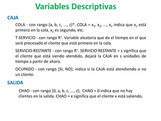 CAJA
COLA - con rango {a, b, c, ..., z}*. COLA = x1, x2, ..., xn indica que x1 está
primero en la cola, x2 es segundo, etc.
T·SERVICIO - con rango R+. Variable aleatoria que da el tiempo en el que
será procesado el cliente que está primero en la cola.
SERVICIO·RESTANTE - con rango R+. SERVICIO·RESTANTE = s significa que
el cliente que está siendo atendido, dejará la CAJA en s unidades de
tiempo a partir de ahora.
OCUPADO - con rango {SI, NO}; indica si la CAJA está atendiendo o no
un cliente.
SALIDA
CHAO - con rango {0, a, b, c, ..., z}; CHAO = 0 indica que no hay
clientes en la salida. CHAO = x significa que el cliente x está saliendo.
Variables Descriptivas
 