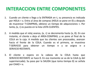 INTERACCION ENTRE COMPONENTES
1. Cuando un cliente x llega a la ENTRADA en t, su presencia es indicada
por HOLA = x. Entra al área de compras (HOLA se pone en 0) y después
de muestrear T·COMPRAS, obtiene un tiempo de adquisiciones t. Por
tanto, (x, t) es puesto en la lista LISTA·CLIENTES.
2. A medida que el reloj avanza, (x, t) se decrementa hasta (x, 0). En ese
instante, el cliente x deja el AREA·COMPRAS, y se pone al final de la
COLA en la caja. A medida que los clientes son procesados, avanzan
hacia el frente de la COLA. Cuando es el primero, se muestrea
T·SERVICIO para obtener un tiempo s y se asigna s a
SERVICIO·RESTANTE.
3. El cliente x espera en la cabeza de la COLA hasta que
SERVICIO·RESTANTE se hace 0. En ese momento se va de la CAJA (y del
supermercado). Su paso por la SALIDA (que toma tiempo 0) se señala
por CHAO = x.
 