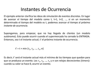 Instantes de Ocurrencia
El ejemplo anterior clarifica las ideas de simulación de eventos discretos. En lugar
de avanzar el tiempo del modelo como t, t+1, t+2, ..., si en un momento
determinado el tiempo del modelo es t, podemos avanzar el tiempo al próximo
instante de ocurrencia.
Supongamos, para empezar, que no hay llegada de clientes (un modelo
autónomo). Esto puede ocurrir cuando el supermercado ha cerrado la ENTRADA.
Entonces, sea t el instante actual, t' el próximo instante de ocurrencia.
t' = t + min {t1, t2, ..., tn, s}
Es decir, t' será el instante actual más el mínimo de los tiempos que quedan para
que se produzca un evento. Los t1, t2, ..., tn y s son relojes decrecientes (timers):
cuando su valor se hace 0, ocurre un evento.
 