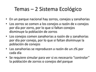 Temas – 2 Sistema Ecológico
• En un parque nacional hay zorros, conejos y zanahorias
• Los zorros se comen a los conejos a razón de x conejos
por día por zorro, por lo que si faltan conejos
disminuye la población de zorros
• Los conejos comen zanahorias a razón de y zanahorias
por día por conejo, por lo que si faltan disminuye la
población de conejos
• Las zanahorias se reproducen a razón de un z% por
cada día
• Se requiere simular para ver si es necesario “controlar”
la población de zorros o conejos del parque
 