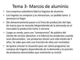 Tema 3- Marcos de aluminio
• Una empresa subsidiaria fabrica lingotes de aluminio
• Los lingotes se compran y se almacenan, un pedido toma 2
semanas en llegar
• Del almacenamiento pasan a la línea de producción del tipo
de marco que se necesite (dependiendo de la demanda en el
mercado) la producción toma 1 semana
• Luego se vende, pero con “compromiso” de palabra del
cliente de reciclar (devolver a la fabrica) los productos cuando
sean descartados. Los productos tienen una vida media de 5
años. Se sabe que solo una fracción de ellos son reciclados
• Se quiere simular la situación para ver cómo programar las
compras de lingotes dependiendo de la demanda y la porción
de productos descartados que realmente se recicle
 