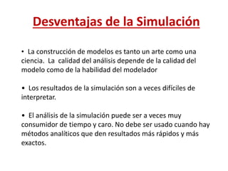 Desventajas de la Simulación
• La construcción de modelos es tanto un arte como una
ciencia. La calidad del análisis depende de la calidad del
modelo como de la habilidad del modelador
• Los resultados de la simulación son a veces difíciles de
interpretar.
• El análisis de la simulación puede ser a veces muy
consumidor de tiempo y caro. No debe ser usado cuando hay
métodos analíticos que den resultados más rápidos y más
exactos.
 