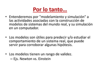 Por lo tanto…
• Entenderemos por "modelamiento y simulación" a
las actividades asociadas con la construcción de
modelos de sistemas del mundo real, y su simulación
en un computador.
• Los modelos son útiles para predecir y/o estudiar el
comportamiento de un sistema real, que puede
servir para corroborar algunas hipótesis.
• Los modelos tienen un rango de validez.
– Ejs. Newton vs. Einstein
 