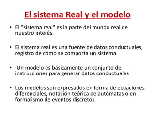 El sistema Real y el modelo
• El "sistema real" es la parte del mundo real de
nuestro interés.
• El sistema real es una fuente de datos conductuales,
registro de cómo se comporta un sistema.
• Un modelo es básicamente un conjunto de
instrucciones para generar datos conductuales
• Los modelos son expresados en forma de ecuaciones
diferenciales, notación teórica de autómatas o en
formalismo de eventos discretos.
 