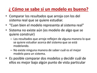 ¿ Cómo se sabe si un modelo es bueno?
• Comparar los resultados que arroja con los del
sistema real que se quiere estudiar.
• “Cuan bien el modelo representa al sistema real"
• Sistema no existe aún (es modelo de algo que se
quiere construir)
– Los resultados que arroje reflejen de alguna manera lo que
se quiere estudiar acerca del sistema que se está
modelando.
– No existe ninguna manera de saber cuál es el mejor
modelo para un sistema.
• Es posible comparar dos modelos y decidir cuál de
ellos es mejor bajo algún punto de vista particular
 