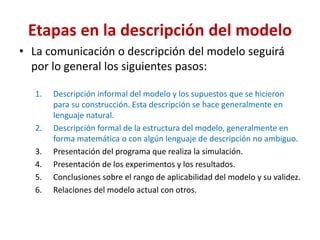 Etapas en la descripción del modelo
• La comunicación o descripción del modelo seguirá
por lo general los siguientes pasos:
1. Descripción informal del modelo y los supuestos que se hicieron
para su construcción. Esta descripción se hace generalmente en
lenguaje natural.
2. Descripción formal de la estructura del modelo, generalmente en
forma matemática o con algún lenguaje de descripción no ambiguo.
3. Presentación del programa que realiza la simulación.
4. Presentación de los experimentos y los resultados.
5. Conclusiones sobre el rango de aplicabilidad del modelo y su validez.
6. Relaciones del modelo actual con otros.
 