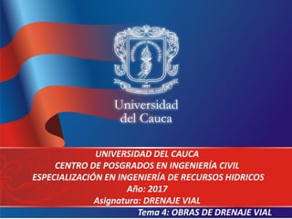 UNIVERSIDAD DEL CAUCA
CENTRO DE POSGRADOS EN INGENIERÍA CIVIL
ESPECIALIZACIÓN EN INGENIERÍA DE RECURSOS HIDRICOS
Año: 2017
Asignatura: DRENAJE VIAL
Tema 4: OBRAS DE DRENAJE VIAL
 