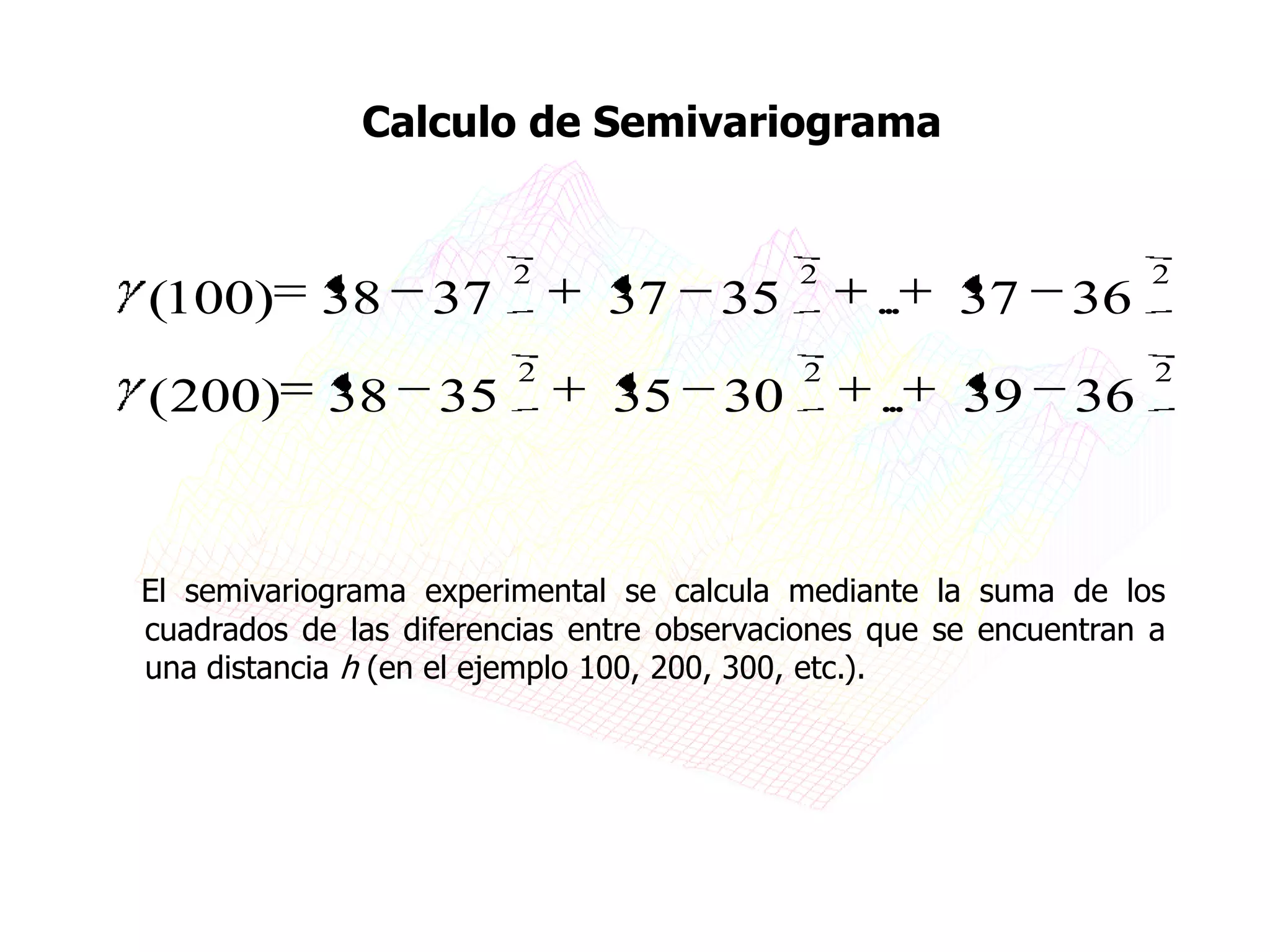 Calculo de Semivariograma


                        2                  2                       2
(100) 38           37         37      35        ...   37     36
                         2                 2                       2
(200) 38           35          35     30        ...   39     36


El semivariograma experimental se calcula mediante la suma de los
cuadrados de las diferencias entre observaciones que se encuentran a
una distancia h (en el ejemplo 100, 200, 300, etc.).
 
