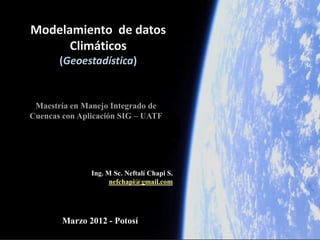 Modelamiento de datos
      Climáticos
       (Geoestadística)


 Maestría en Manejo Integrado de
Cuencas con Aplicación SIG – UATF




               Ing. M Sc. Neftalí Chapi S.
                     nefchapi@gmail.com




        Marzo 2012 - Potosí
 