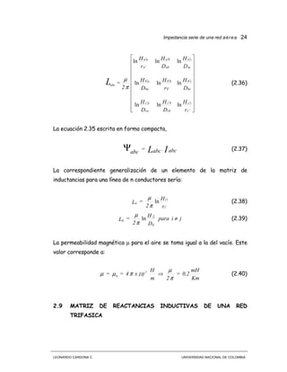 Impedancia serie de una red aérea 24
LEONARDO CARDONA C. UNIVERSIDAD NACIONAL DE COLOMBIA






















′
′′′
′
′
′′
′′
′
′
r
H
D
H
D
H
D
H
r
H
D
H
D
H
D
H
r
H
2
=
c
cc
cb
bc
ca
ac
bc
cb
b
bb
ba
ab
ac
ca
ab
ba
a
aa
abcL
lnlnln
lnlnln
lnlnln
π
µ
(2.36)
La ecuación 2.35 escrita en forma compacta,
IL abc.abc=
abc
Ψ (2.37)
La correspondiente generalización de un elemento de la matriz de
inductancias para una línea de n conductores sería:
r
H
2
=L
i
ii
ii
′
′
ln
π
µ
(2.38)
jipara
D
H
2
=L
ij
ji
ij ≠′
ln
π
µ
(2.39)
La permeabilidad magnética µ para el aire se toma igual a la del vacío. Este
valor corresponde a:
Km
mH
0,2=
2m
H
10x4== 7-
0
π
µ
πµµ ⇒ (2.40)
2.9 MATRIZ DE REACTANCIAS INDUCTIVAS DE UNA RED
TRIFASICA
 