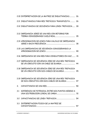 LEONARDO CARDONA C. UNIVERSIDAD NACIONAL DE COLOMBIA
2.10 INTERPRETACION DE LA MATRIZ DE INDUCTANCIAS ............ 26
2.11 INDUCTANCIAS PARA RED TRIFÁSICA TRANSPUESTA ........... 26
2.12 INDUCTANCIAS DE SECUENCIA PARA LINEA TRIFASICA...... 30
2.13 IMPEDANCIA SERIE DE UNA RED CON RETORNO POR
TIERRA CONSIDERANDO SUELO REAL............................................ 35
2.14 APROXIMACION DE LEWIS PARA CALCULO DE IMPEDANCIA
SERIE A BAJA FRECUENCIA ................................................................ 38
2.15 LAS IMPEDANCIAS DE SECUENCIA CONSIDERANDO LA
APROXIMACION DE LEWIS ................................................................. 40
2.16 IMPEDANCIA DE UNA RED PARA CONDUCTORES EN HAZ........ 41
2.17 IMPEDANCIA DE SECUENCIA CERO DE UNA RED TRIFÁSICA
DE UN CIRCUITO CON UN CABLE DE GUARDA.............................. 44
2.18 IMPEDANCIA DE SECUENCIA CERO DE UNA RED TRIFASICA
DE UN CIRCUITO CON DOS CABLES DE GUARDA......................... 45
2.19 IMPEDANCIA DE SECUENCIA CERO DE UNA RED TRIFASICA
DE DOS CIRCUITOS CON DOS CABLES DE GUARDA................... 47
3. CAPACITANCIA DE UNA RED............................................................... 50
3.1 DIFERENCIA DE POTENCIAL ENTRE DOS PUNTOS DEBIDO A
UNA DISTRIBUCION LINEAL DE CARGA.......................................... 51
3.2 CAPACITANCIAS DE LINEA TRIFASICA ......................................... 54
3.3 INTERPRETACION FISICA DE LA MATRIZ DE
CAPACITANCIAS ...................................................................................... 57
 