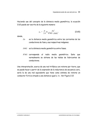 Impedancia serie de una red aérea 34
LEONARDO CARDONA C. UNIVERSIDAD NACIONAL DE COLOMBIA
Haciendo uso del concepto de la distancia media geométrica, la ecuación
2.63 puede ser escrita de la siguiente manera:
DMG.MGR
De
2
=L 2
3
0
′
ln
π
µ
(2.65)
donde,
De es la distancia media geométrica entre las corrientes de los
conductores de fase y sus respectivas imágenes.
DMG es la distancia media geométrica entre fases.
MGR′ corresponde al radio medio geométrico. Dato que
normalmente se obtiene de las tablas de fabricantes de
conductores.
Una interpretación, acerca de una red trifásica con retorno por tierra, que
se puede hacer a partir de la expresión de la inductancia de secuencia cero,
sería la de una red equivalente que tiene como sistema de retorno un
conductor ficticio situado a una distancia igual a De . Ver Figura 2.12
 