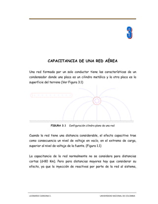 LEONARDO CARDONA C. UNIVERSIDAD NACIONAL DE COLOMBIA
CAPACITANCIA DE UNA RED AÉREA
Una red formada por un solo conductor tiene las características de un
condensador donde una placa es un cilindro metálico y la otra placa es la
superficie del terreno (Ver Figura 3.1)
+
+
+++
+++
+++
+
FIGURA 3.1 Configuración cilindro plano de una red
Cuando la red tiene una distancia considerable, el efecto capacitivo trae
como consecuencia un nivel de voltaje en vacío, en el extremo de carga,
superior al nivel de voltaje de la fuente. (Figura 1.1)
La capacitancia de la red normalmente no se considera para distancias
cortas (d<80 Km). Pero para distancias mayores hay que considerar su
efecto, ya que la inyección de reactivos por parte de la red al sistema,
 