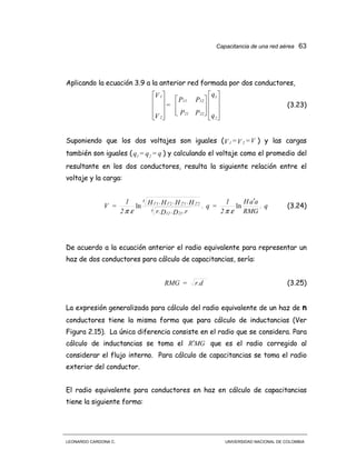 Capacitancia de una red aérea 63
LEONARDO CARDONA C. UNIVERSIDAD NACIONAL DE COLOMBIA
Aplicando la ecuación 3.9 a la anterior red formada por dos conductores,




























q
q
PP
PP
=
V
V
2
1
2221
1211
2
1
(3.23)
Suponiendo que los dos voltajes son iguales ( V=V=V 21 ) y las cargas
también son iguales ( q=q=q 21 ) y calculando el voltaje como el promedio del
resultante en los dos conductores, resulta la siguiente relación entre el
voltaje y la carga:
q.
RMG
aaH
2
1
=q.
.rD.Dr.
H.H.H.H
2
1
=V
4
2112
4
22122111 ′′′′′
lnln
επεπ
(3.24)
De acuerdo a la ecuación anterior el radio equivalente para representar un
haz de dos conductores para cálculo de capacitancias, sería:
r.d=RMG (3.25)
La expresión generalizada para cálculo del radio equivalente de un haz de n
conductores tiene la misma forma que para cálculo de inductancias (Ver
Figura 2.15). La única diferencia consiste en el radio que se considera. Para
cálculo de inductancias se toma el MGR′ que es el radio corregido al
considerar el flujo interno. Para cálculo de capacitancias se toma el radio
exterior del conductor.
El radio equivalente para conductores en haz en cálculo de capacitancias
tiene la siguiente forma:
 
