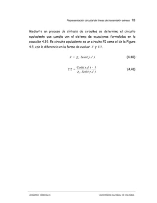 Representación circuital de líneas de transmisión aéreas 78
LEONARDO CARDONA C. UNIVERSIDAD NACIONAL DE COLOMBIA
Mediante un proceso de síntesis de circuitos se determina el circuito
equivalente que cumpla con el sistema de ecuaciones formuladas en la
ecuación 4.39. Es circuito equivalente es un circuito PI como el de la Figura
4.5, con la diferencia en la forma de evaluar Z y Y/2 .
).dSenh(.Z=Z c γ (4.40)
).dSenh(.Z
1-).d(
=Y/2
c γ
γCosh
(4.41)
 