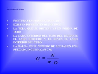 MAQUINAS CIRCULARES




      FONTURAS EN FORMA CIRCULAR
      EXISTEN DIFERENTES DIÁMETROS
      LA TELA QUE SE OBTIENE ES EN FORMA DE
       TUBO
      LA CARA EXTERIOR DEL TUBO DEL TEJIDO ES
       EL LADO DERECHO Y EL REVÉS EL LADO
       INTERIOR DEL TUBO
      LA GALGA, ES EL NÚMERO DE AGUJAS EN UNA
       PULGADA INGLESA (2.54 CM)

                             N
                      G
                               D
 