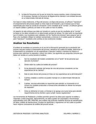 GESTION DE PROCESOS Y SISTEMAS ANALITICOS VOLUMEN 1 NUMERO 2 
5. La tasa de frecuencia con la que se inician los nuevos eventos, casos o transacciones en el proceso. Ejemplo, la frecuencia de llegada de los clientes a una entidad bancaria en un determinado intervalo de tiempo. 
Con base en estas mediciones, el flujo del proceso y la lógica del proceso, el software “reproduce” el comportamiento del proceso desde su inicio hasta la terminación y por el tiempo que se haya especificado para hacer la corrida de simulación. Como resultado de la “corrida”, el software genera un reporte (tablas o gráficos) con base en los cuales se hace el análisis. 
Un aspecto de este enfoque que debe ser tomado en cuenta es que los resultados de la “corrida” se basan en los datos tomados en un determinado período de tiempo. Por esta razón es importante que el modelo y sus resultados sean validados con los “dueños de procesos” para asegurar que el flujo y los resultados reflejan la realidad representada y entonces si el modelo puede ser utilizado para “reproducir” resultados ante cambios en las condiciones iniciales. 
Analizar los Resultados 
El análisis de resultados se concentra en el uso de la información generada por la simulación del proceso real para evaluar el desempeño del proceso, identificar los cuellos de botella, determinar si el desempeño es consistente con las expectativas y descubrir medios o maneras de mejorar el proceso para optimizar la respuesta y reducir los costos. Las siguientes son preguntas comunes que deben ser tenidas en cuenta durante el análisis: 
1. Son los resultados del modelo consistentes con el “sentir” de las personas que ejecutan el proceso? 
2. Dónde están los cuellos de botella del proceso? 
3. Es las desviación estándar del tiempo de ciclo del proceso consistente con las expectativas de los clientes? 
4. Está el costo directo del proceso en línea con las expectativas de la administración? 
5. Cuántas unidades o eventos se pueden manejar en un determinado intervalo de tiempo? 
6. Cuántas recursos adicionales se requerirían para atender un incremento en el número de unidades producidas o transacciones atendidas sin afectar los tiempos de respuesta? 
7. Cómo se afectarían el costo y el tiempo si se agrega una nueva tarea para atender requerimientos de los clientes o para cumplir nuevas regulaciones? 
Las herramientas de Modelación y Análisis permiten generar los datos para soportar el análisis y responder a estas preguntas. Adicionalmente, los datos pueden ser exportados a herramientas especializadas como JMP, MINITAB, para análisis más profundo mediante técnicas de estratificación de datos, análisis de distribuciones, pruebas de significado y regresiones con las cuales se pueden hacer mejores conclusiones de análisis del proceso actual. 
 