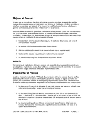 GESTION DE PROCESOS Y SISTEMAS ANALITICOS VOLUMEN 1 NUMERO 2 
Mejorar el Proceso 
Una vez que se ha realizado el análisis del proceso, se deben identificar y modelar las posibles mejoras del proceso antes de su implantación. Las técnicas de Modelación y Análisis son útiles en esta fase para analizar que “pasaría si” se hicieran las modificaciones al proceso actual y para generar los modelos que representan “el deber ser” de los procesos. 
Estos resultados facilitan a los gerentes la comparación de los procesos “como son” con los diseños de “como deben ser” y determinar el impacto de los cambios tanto en el negocio como en los resultados y el desempeño. Las siguientes son algunas de las preguntas que deben ser respondidas cuando se hace la modelación de las mejoras identificadas: 
1. Si se cambian, eliminan o automatizan algunas de las tareas del proceso, cuál sería el nuevo costo del proceso? 
2. Se eliminan los cuellos de botella con las modificaciones? 
3. Cuántas unidades o transacciones se pueden atender con el nuevo proceso? 
4. Cuáles son los recursos requeridos para realizar el nuevo proceso? 
5. Se pueden reubicar algunos de los recursos del proceso actual? 
Validación 
Normalmente, la implantación del nuevo proceso está precedida de una validación mediante una prueba piloto o implantación parcial. Esta validación permite determinar la efectividad de la solución y minimizar los riesgos potenciales antes de la implementación total. 
Documentar el Proceso 
La última Fase de la metodología MAPE es la documentación del nuevo proceso. Durante las Fase de Diseño y Modelación se recogió información que define el proceso, su lógica, las reglas del proceso, las excepciones, medidas de desempeño y requerimientos de recursos. Esta información es esencial para la documentación del proceso. La documentación es valiosísima por varias razones: 
1. La documentación permite la obtención de una copia impresa que puede ser utilizada para entrenamiento, consulta y para el mantenimiento del proceso. 
2. La documentación puede ser utilizada para cumplir en parte con los requerimientos ISO 9000. La esencia de ISO 9000 es la frase “ hacer lo que se dice y decir lo que se hace”. La documentación permite cumplir de manera rápida con la segunda parte de la frase “decir lo que se hace”. 
3. La documentación puede ser utilizada para compartir las definiciones del proceso con Socios y Clientes de tal manera que las expectativas sean consistentes a lo largo de la cadena de abastecimiento.  