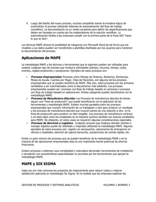 GESTION DE PROCESOS Y SISTEMAS ANALITICOS VOLUMEN 1 NUMERO 2 
4. Luego del diseño del nuevo proceso, muchas compañías toman la iniciativa lógica de automatizar el proceso utilizando sistemas de automatización del flujo de trabajo (workflow). La documentación es un medio excelente para definir las especificaciones que deben ser tomadas en cuenta por los implantadores de la solución workflow. La automatización facilita a las empresas cumplir con la primera parte de la frase ISO “hacer lo que se dice”. 
Las técnicas MAPE ofrecen la posibilidad de integrarse con Microsoft Word de tal forma que los modelos y sus datos pueden ser transferidos a plantillas diseñadas por los usuarios para mantener la documentación del proceso. 
Aplicaciones de MAPE 
La metodología MAPE y las técnicas y herramientas que la soportan pueden ser utilizadas para analizar cualquier tipo de proceso que involucre actividades (tareas), recursos, tiempo, costo, eventos, reglas/condiciones y excepciones. Ejemplos de estos procesos son: 
1. Procesos Empresariales: Procesos como Manejo de Ordenes, Reclamos, Revisiones, Mesas de Ayuda, Cuentas por Pagar, Citas de Pacientes, son algunos de los procesos empresariales que se pueden beneficia de MAPE. Más aún, estos procesos son los primeros candidatos a ser automatizados como lo discutiremos más adelante. Los procesos empresariales pueden ser: procesos con flujo de trabajo basado en personas o procesos con flujo de trabajo basado en aplicaciones. Ambas categorías pueden beneficiarse con la metodología MAPE. 
2. Procesos de Manufactura Discreta: Los Procesos de manufactura discreta de bienes siguen una “línea de producción” que puede beneficiarse con la aplicación de las herramientas y metodología MAPE. Existen muchos paralelos entre los procesos empresariales que mueven información de un trabajador a otro para producir un resultado y los procesos de manufactura discreta que mueven partes de una estación a otra en la línea de producción para producir un bien tangible. Los procesos de manufactura continua o en lotes tales como los empleados en la industria química también son buenos candidatos para MAPE. No obstante, en estos casos se requieren algunas consideraciones especiales. 
3. Procesos de Servicios y Logística. Cualquier proceso que implique atender clientes o manejar logística puede ser diseñado y mejorado utilizando la metodología MAPE. Algunos ejemplos de estos procesos son: registro en aeropuertos, operaciones de emergencia en clínicas y hospitales, atención de cajeros bancarios, autoservicios de comida rápida, etc. 
Existe un gran número de procesos que se pueden beneficiar de la metodología MAPE y en la mayoría de las operaciones empresariales esta es una importante fuente potencial de ahorros financieros. 
Existen procesos o sistemas cuya complejidad y naturaleza demandan herramientas de modelación y simulación con características especializadas no provistas por las herramientas que apoyan la metodología MAPE. 
MAPE y SIX SIGMA 
Cada vez son más comunes los proyectos de mejoramiento para reducir costos y mejorar satisfacción aplicando la metodología Six Sigma. En la medida que las empresas exploran las  