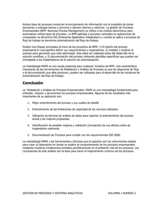 GESTION DE PROCESOS Y SISTEMAS ANALITICOS VOLUMEN 1 NUMERO 2 
Ambos tipos de procesos involucran el enrutamiento de información con el propósito de tomar decisiones o entregar bienes o servicios a clientes internos y externos. La gestión de Procesos Empresariales (BPM- Business Process Management) se refiere a los medios electrónicos para automatizar ambos tipos de procesos. La BPM aplicada a procesos centrados en aplicaciones de computador se denomina EAI (Enterprise Application Integtration) y cuando se aplica a procesos de flujo de trabajo se denomina automatización del flujo de trabajo. 
Existen tres Etapas principales al inicio de los proyectos de BPM: 1) El diseño del proceso empresarial lo cual significa definir sus requerimientos y expectativas, 2) modelar y analizar el proceso para garantizar que está optimizado. Esta debe ser realizada antes del desarrollo de la solución workflow, y 3) documentación del proceso utilizando plantillas específicas que puedan ser entregadas a los implantadores de la solución de automatización. 
La metodología MAPE es una ayuda poderosa para cualquier iniciativa de BPM. Una característica importante de las herramientas de Modelación y Análisis de Procesos es que los diagramas de flujo y la documentación que ellas producen, pueden ser utilizadas para el desarrollo de las iniciativas de automatización del flujo de trabajo. 
Conclusión 
La Modelación y Análisis de Procesos Empresariales- MAPE es una metodología fundamental para entender, mejorar y documentar los procesos empresariales. Algunos de los resultados más importantes de su aplicación son: 
1. Mejor entendimiento del proceso y sus cuellos de botella 
2. Entendimiento de las limitaciones de capacidad de los recursos utilizados. 
3. Utilización de técnicas de análisis de datos para soportar el entendimiento del proceso actual y las mejoras propuestas 
4. Identificación de posibles mejoras y validación (simulación) de sus efectos antes de implantarlos realmente. 
5. Documentación de Procesos para cumplir con los requerimientos ISO 9000. 
La metodología MAPE y las herramientas y técnicas que la soportan son los instrumentos ideales para crear un laboratorio en donde se analice el comportamiento de los procesos empresariales mediante muestras (mediciones) tomadas periódicamente en el ambiente real de los procesos. Las conclusiones de este análisis son la base para hacer el mejoramiento continuo de los procesos. 
 